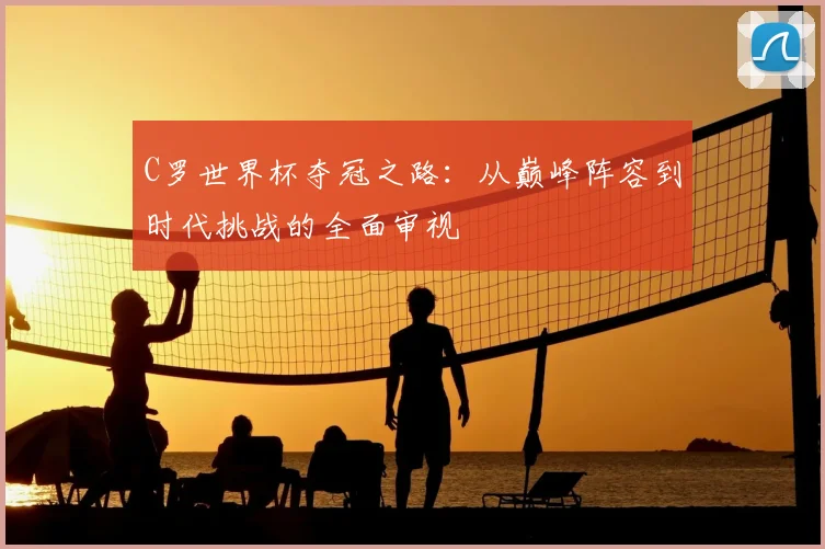 C罗世界杯夺冠之路：从巅峰阵容到时代挑战的全面审视