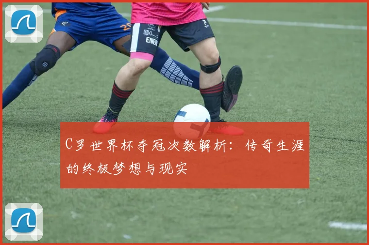 C罗世界杯夺冠次数解析:传奇生涯的终极梦想与现实