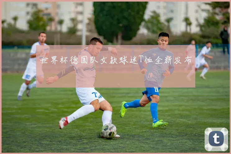 世界杯德国队女款球迷T恤全新发布
