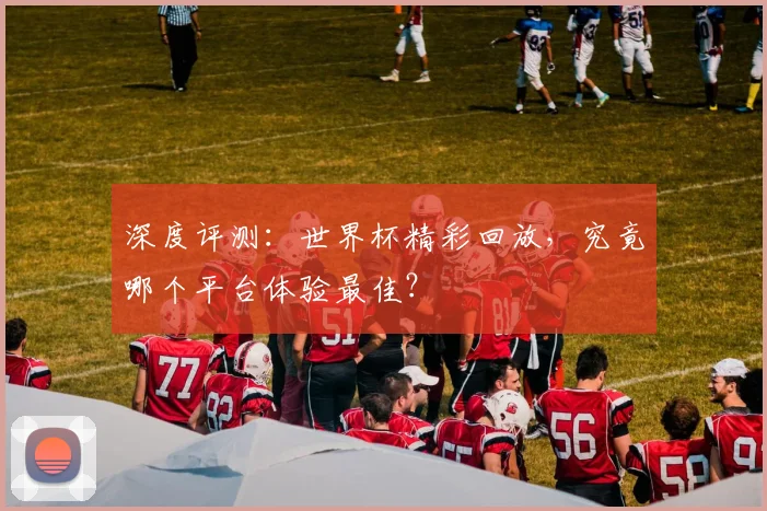 深度评测：世界杯精彩回放，究竟哪个平台体验最佳？