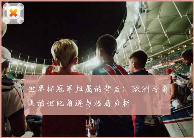 世界杯冠军归属的背后：欧洲与南美的世纪角逐与格局分析