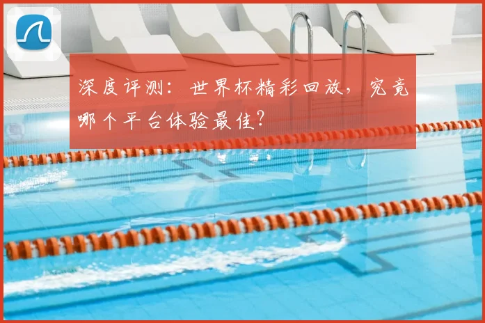深度评测：世界杯精彩回放，究竟哪个平台体验最佳？