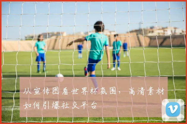 从宣传图看世界杯氛围，高清素材如何引爆社交平台