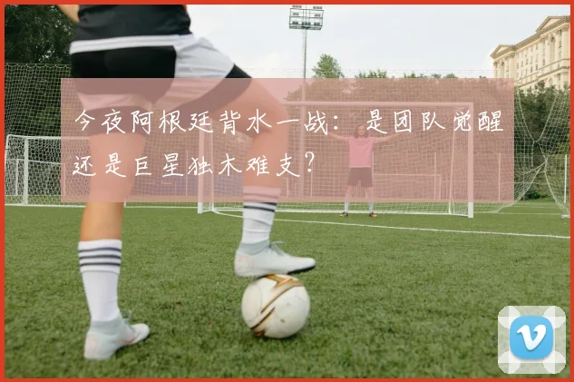 今夜阿根廷背水一战：是团队觉醒还是巨星独木难支？
