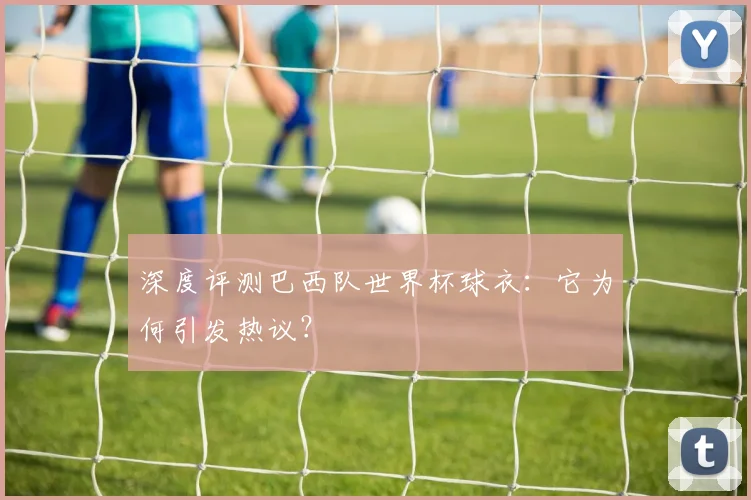 深度评测巴西队世界杯球衣：它为何引发热议？