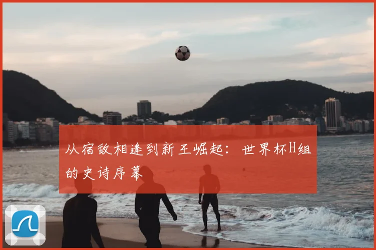 从宿敌相逢到新王崛起：世界杯H组的史诗序幕