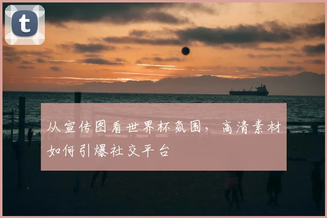 从宣传图看世界杯氛围，高清素材如何引爆社交平台