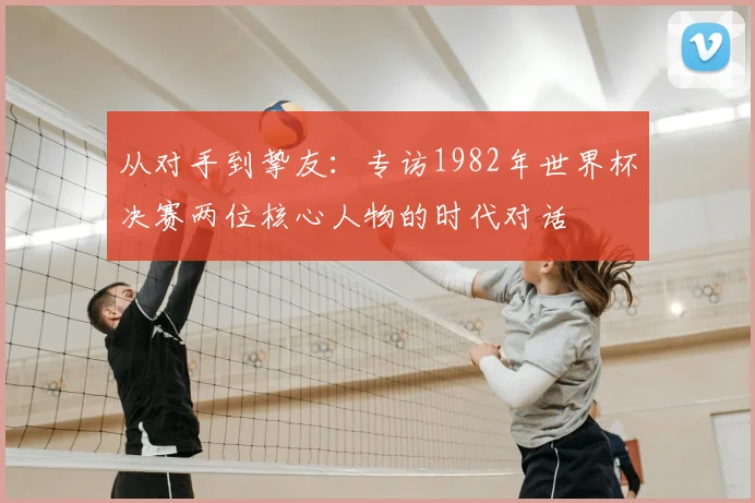 从对手到挚友：专访1982年世界杯决赛两位核心人物的时代对话