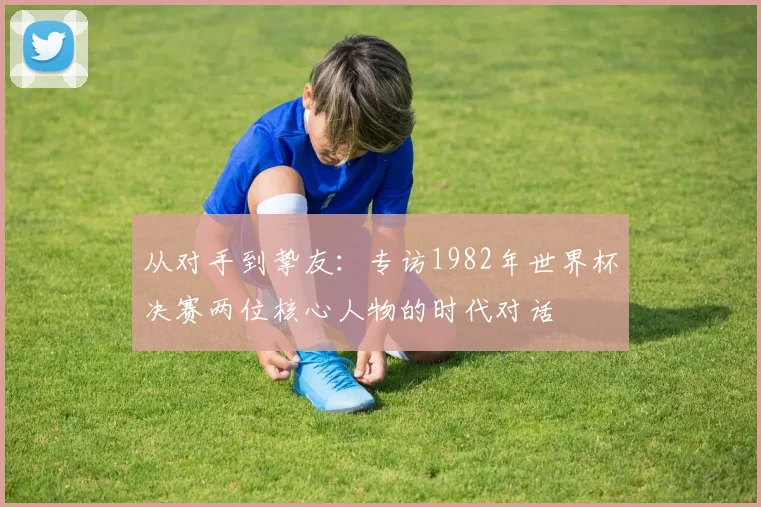 从对手到挚友：专访1982年世界杯决赛两位核心人物的时代对话