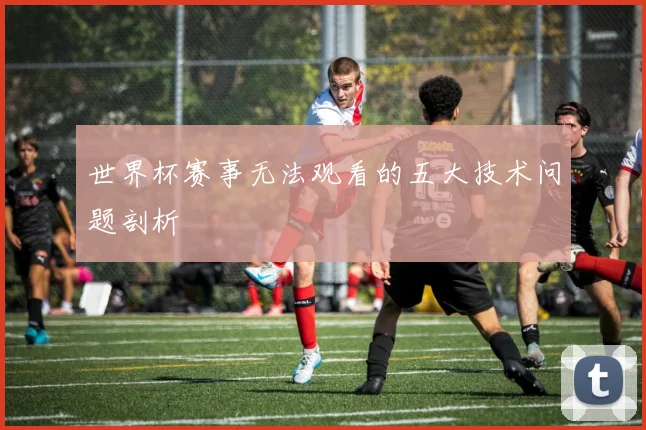 世界杯赛事无法观看的五大技术问题剖析