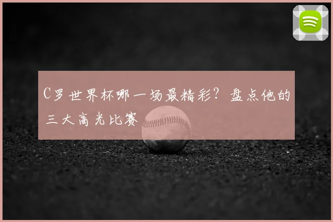 C罗世界杯哪一场最精彩?盘点他的三大高光比赛