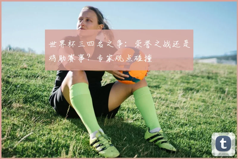 世界杯三四名之争:荣誉之战还是鸡肋赛事?专家观点碰撞