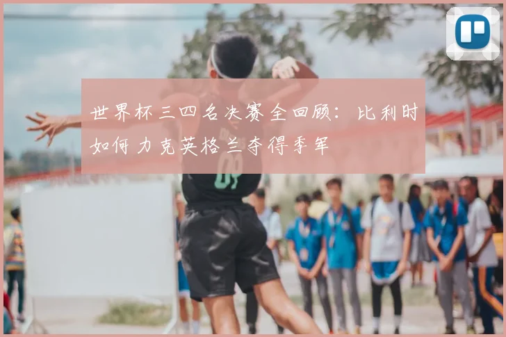 世界杯三四名决赛全回顾：比利时如何力克英格兰夺得季军